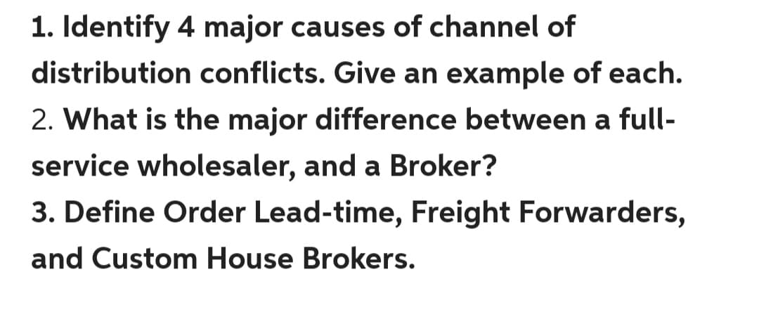 1. Identify 4 major causes of channel of
distribution conflicts. Give an example of each.
2. What is the major difference between a full-
service wholesaler, and a Broker?
3. Define Order Lead-time, Freight Forwarders,
and Custom House Brokers.

