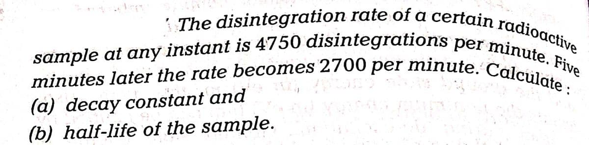 The disintegration rate of a certain radioactive
sample at any instant is 4750 disintegrations per minute. Five
minutes later the rate becomes 2700 per minute. Calculate :
J
(a) decay constant and
(b) half-life of the sample.