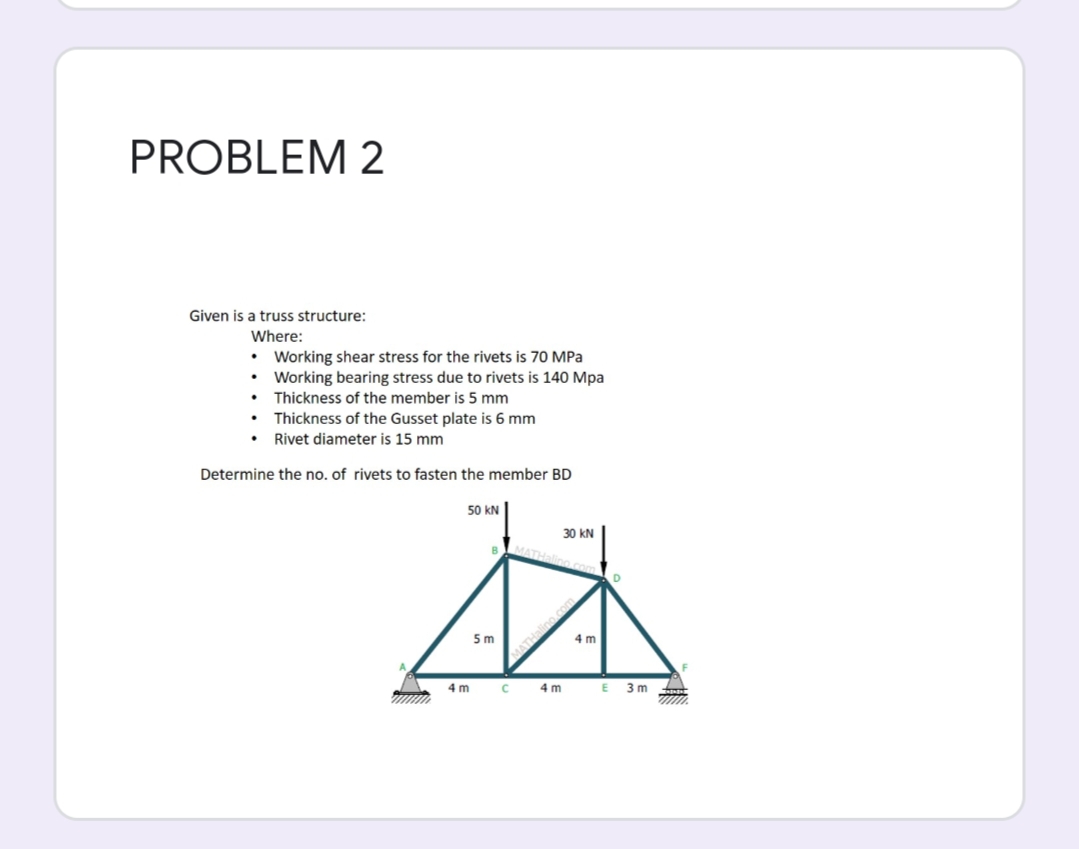 PROBLEM 2
Given is a truss structure:
Where:
• Working shear stress for the rivets is 70 MPa
• Working bearing stress due to rivets is 140 Mpa
• Thickness of the member is 5 mm
• Thickness of the Gusset plate is 6 mm
• Rivet diameter is 15 mm
Determine the no. of rivets to fasten the member BD
50 kN
30 kN
B.
Halino
5 m
4 m
4 m
4 m
E 3 m
