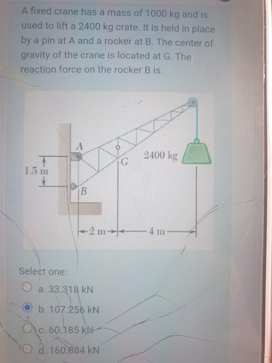 A fixed crane has a mass of 1000 kg and is
used to lift a 2400 kg crate. It is heid in place
by a pin at A and a rocker at B. The center of
gravity of the crane is located at G. The
reaction force on the rocker B is.
2400 kg
1.5 m
IB
-2 m
4 m
Select one:
O a. 33.318 kN
b. 107.256 kN
Oc. 60.185 ki
d. 160.884 kN
