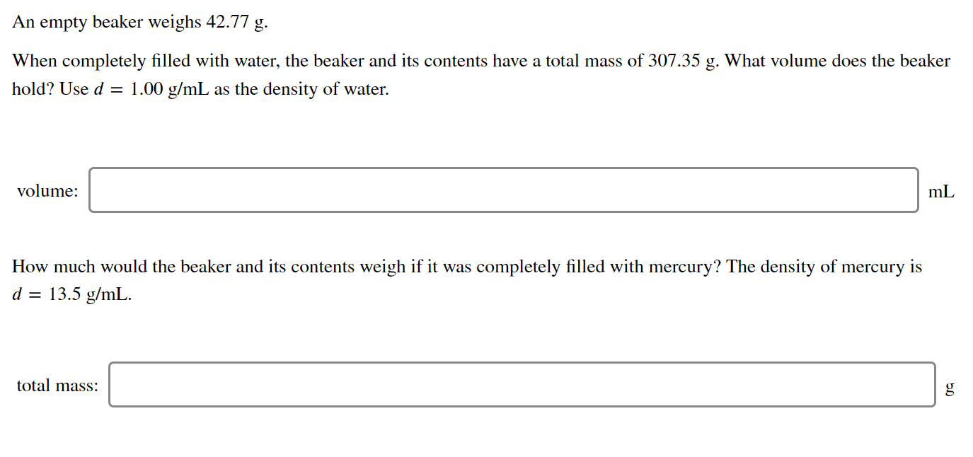 An empty beaker weighs 42.77 g.
When completely filled with water, the beaker and its contents have a total mass of 307.35 g. What volume does the beaker
hold? Use d = 1.00 g/mL as the density of water.
volume:
mL
How much would the beaker and its contents weigh if it was completely filled with mercury? The density of mercury is
d =
13.5 g/mL.
total mass:
g
