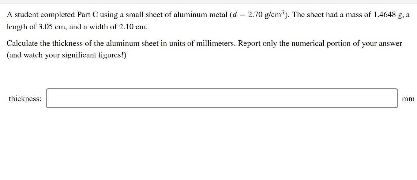 A student completed Part C using a small sheet of aluminum metal (d = 2.70 g/cm³). The sheet had a mass of 1.4648 g, a
length of 3.05 cm, and a width of 2.10 cm.
Calculate the thickness of the aluminum sheet in units of millimeters. Report only the numerical portion of your answer
(and watch your significant figures!)
