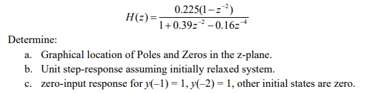 0.225(1-z)
1+0.39z² –0.16z
H(z)=
Determine:
a. Graphical location of Poles and Zeros in the z-plane.
b. Unit step-response assuming initially relaxed system.
c. zero-input response for y(-1) = 1, y(-2) = 1, other initial states are zero.
