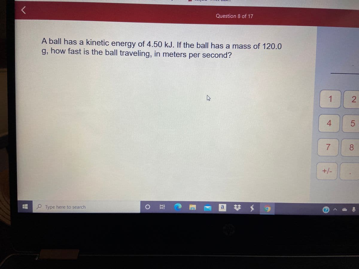 Question 8 of 17
A ball has a kinetic energy of 4.50 kJ. If the ball has a mass of 120.0
g, how fast is the ball traveling, in meters per second?
1
4.
8.
+/-
Type here to search
a
2.
7.
