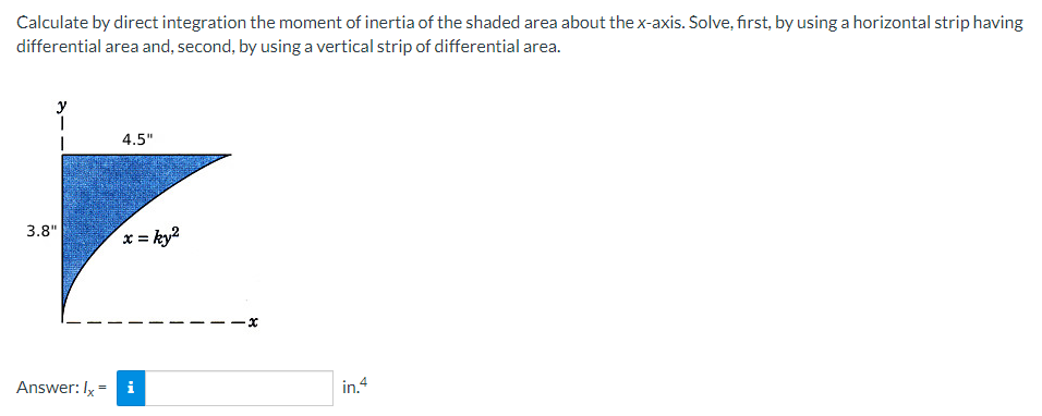 Calculate by direct integration the moment of inertia of the shaded area about the x-axis. Solve, first, by using a horizontal strip having
differential area and, second, by using a vertical strip of differential area.
3.8"
4.5"
x = ky²
Answer: Ix = i
x
in.4