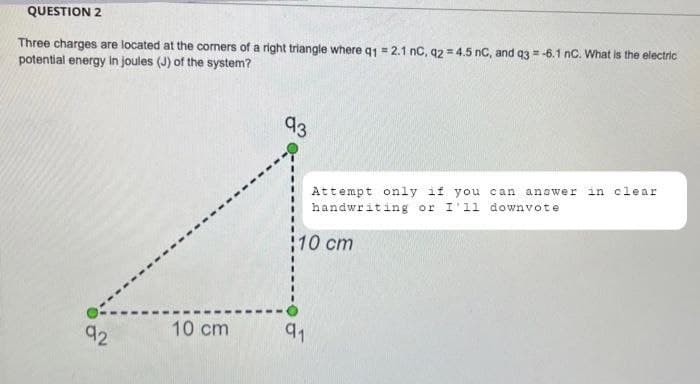 QUESTION 2
Three charges are located at the corners of a right triangle where q1 = 2.1 nC, q2 = 4.5 nC, and q3 = -6.1 nC. What is the electric
potential energy in joules (J) of the system?
93
Attempt only if you can answer in clear
handwriting or I'll downvote
10 cm
10 cm
92
91