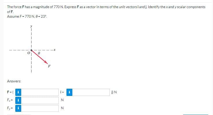The force F has a magnitude of 770 N. Express F as a vector in terms of the unit vectors i and j. Identify the x and y scalar components
of F.
Assume F-770 N, 8-23°
Answers:
F-
i
i+ i
j) N
Fx-
i
N
Fy-
i
N