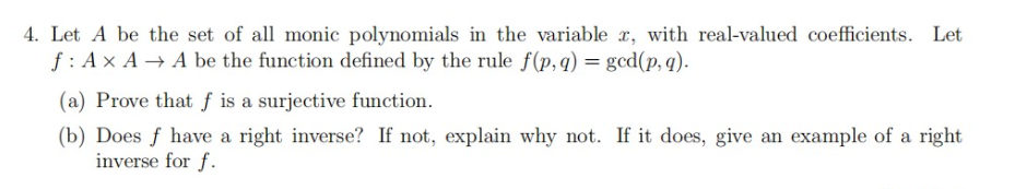4. Let A be the set of all monic polynomials in the variable x, with real-valued coefficients. Let
f : A x A → A be the function defined by the rule f(p,q) = gcd(p, q).
(a) Prove that f is a surjective function.
(b) Does f have a right inverse? If not, explain why not. If it does, give an example of a right
inverse for f.
