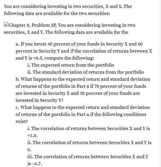 You are considering investing in two securities, X and Y. The
following data are available for the two securities:
Chapter 8, Problem 5P, You are considering investing in two
securities, X and Y. The following data are available for the
a. If you invest 40 percent of your funds in Security X and 60
percent in Security Y and if the correlation of returns between X
and Y is +0.5, compute the following:
i. The expected return from the portfolio
ii. The standard deviation of returns from the portfolio
b. What happens to the expected return and standard deviation
of returns of the portfolio in Part a if 70 percent of your funds
are invested in Security X and 30 percent of your funds are
invested in Security Y?
c. What happens to the expected return and standard deviation
of returns of the portfolio in Part a if the following conditions
exist?
i. The correlation of returns between Securities X and Y is
+1.0.
ii. The correlation of returns between Securities X and Y is
0.
iii. The correlation of returns between Securities X and Y
is -0.7.
