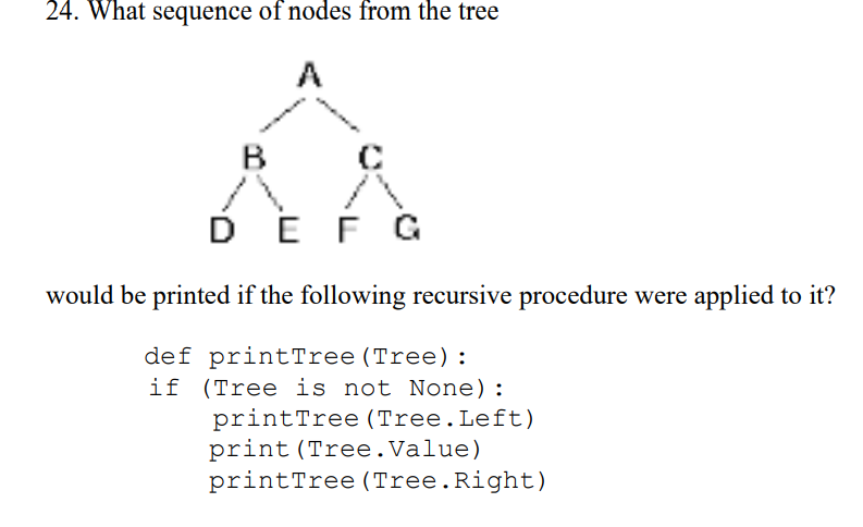 24. What sequence of nodes from the tree
A
DEF G
would be printed if the following recursive procedure were applied to it?
def printTree (Tree):
if (Tree is not None):
printTree (Tree.Left)
print (Tree.Value)
printTree (Tree.Right)
