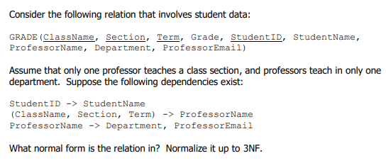 Consider the following relation that involves student data:
GRADE (ClassName, Section, Term, Grade, StudentID, StudentName,
ProfessorName, Department, ProfessorEmail)
Assume that only one professor teaches a class section, and professors teach in only one
department. Suppose the following dependencies exist:
StudentID -> StudentName
(ClassName, Section, Term) -> ProfessorName
ProfessorName -> Department, ProfessorEmail
What normal form is the relation in? Normalize it up to 3NF.
