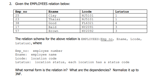 2. Given the EMPLOYEES relation below:
Emp no
25
Ename
Lcode
Lstatus
NJ5101
Clay
Thaisz
23
NJ5101
1
38
Good
FL6321
4
17
Baid
NY2091
3
57
Brown
NY2092
3
The relation schema for the above relation is EMPLOYEES (Emp no,
Ename, Lcode,
Lstatus), where
Emp_no: employee number
employee name
Ename:
Lcode: location code
Lstatus: location status, each location has a status code
What normal form is the relation in? What are the dependencies? Normalize it up to
3NF.
