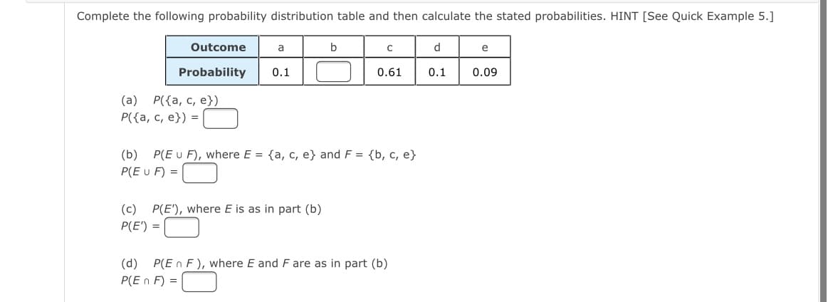 Complete the following probability distribution table and then calculate the stated probabilities. HINT [See Quick Example 5.]
Outcome
a
b
d
e
Probability
0.1
0.61
0.1
0.09
(a) P({a, c, e})
Р((а, с, е}) %3
(b) P(E u F), where E = {a, c, e} and F = {b, c, e}
P(E u F) =
(c) P(E'), where E is as in part (b)
P(E') =
(d)
P(E n F), where E and F are as in part (b)
P(E n F) =
