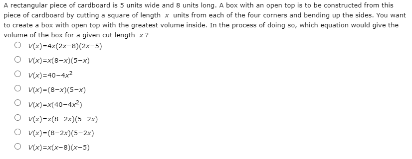 A rectangular piece of cardboard is 5 units wide and 8 units long. A box with an open top is to be constructed from this
piece of cardboard by cutting a square of length x units from each of the four corners and bending up the sides. You want
to create a box with open top with the greatest volume inside. In the process of doing so, which equation would give the
volume of the box for a given cut length x?
O v(x)=4x(2x-8)(2x-5)
O v(x)=x(8-x)(5-x)
O v(x)=40-4x²
O v(x)=(8-x)(5-x)
O v(x)=x(40-4x?)
O v(x)=x(8-2x)(5-2x)
O v(x)=(8-2x)(5-2x)
O v(x)=x(x-8)(x-5)
