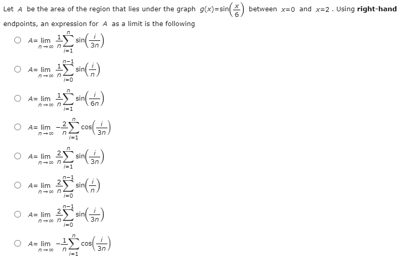 Let A be the area of the region that lies under the graph g(x)=sin() between x=0 and x=2. Using right-hand
endpoints, an expression for A as a limit is the following
O A= lim 1 sin)
n- 00 n
O A= lim
n- 0o n
sin
sin
6n
A= lim
n- 0o n
i=1
n
O A= lim -2S
cos
3n
n- 00
i=1
3n
n- co n
i=1
n-1
A= lim 2
n- 00 n
j=0
sin)
O A= lim
2
sin
3n
n- 00 n
j=0
A= lim
cos
3n
in
i=1
n- 00
