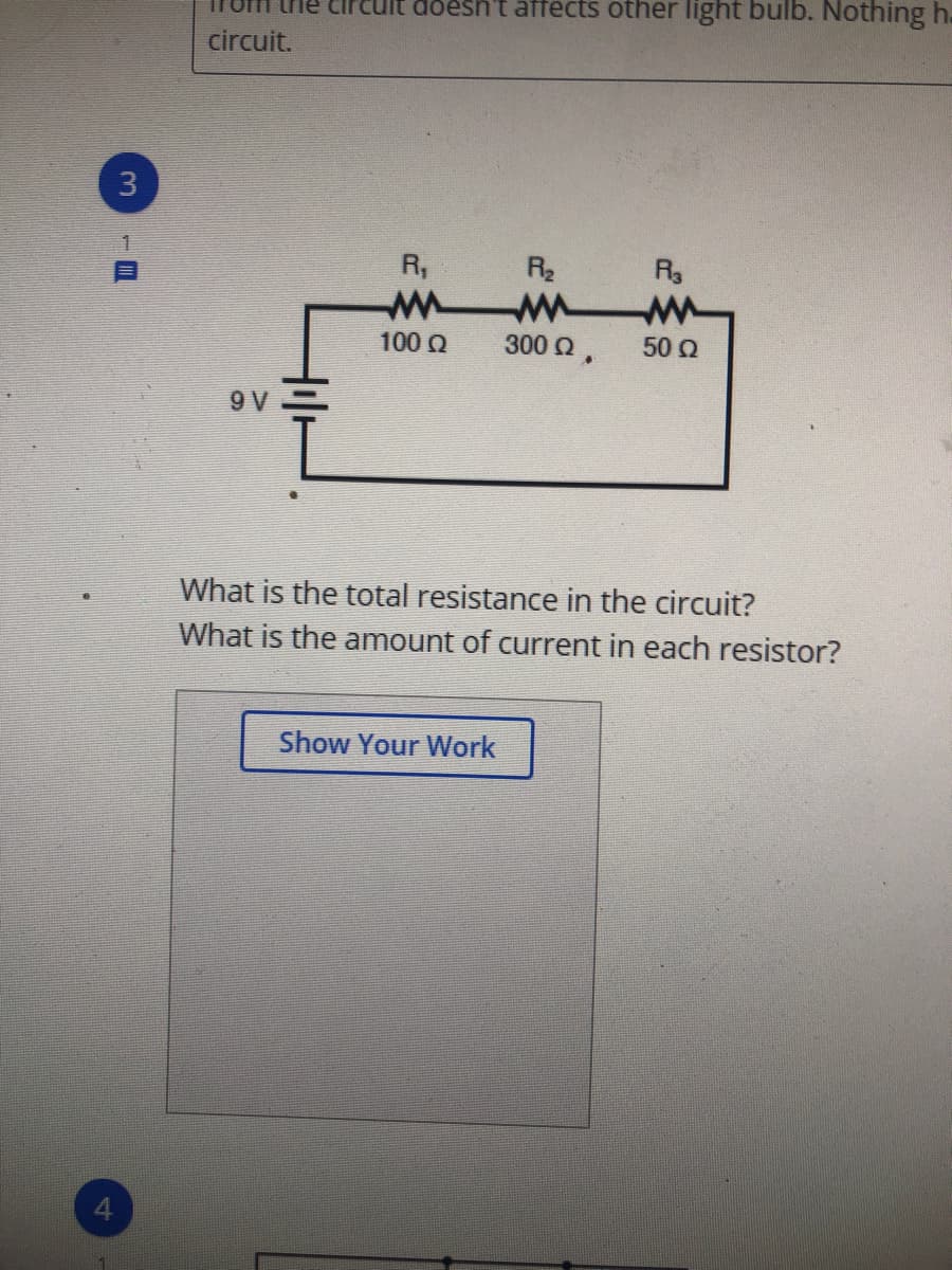 doesh't affects other light bulb. Nothing h.
circuit.
3
R,
R2
100 Q
300 2,
50 0
9 V
What is the total resistance in the circuit?
What is the amount of current in each resistor?
Show Your Work
4.
