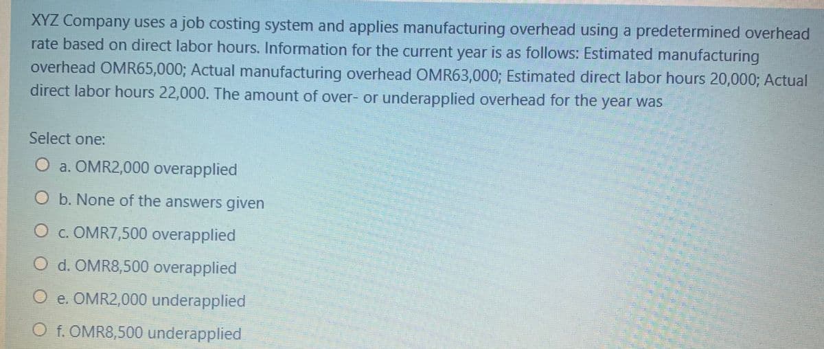 XYZ Company uses a job costing system and applies manufacturing overhead using a predetermined overhead
rate based on direct labor hours. Information for the current year is as follows: Estimated manufacturing
overhead OMR65,000; Actual manufacturing overhead OMR63,000; Estimated direct labor hours 20,000; Actual
direct labor hours 22,000. The amount of over- or underapplied overhead for the year was
Select one:
O a. OMR2,000 overapplied
O b. None of the answers given
O c. OMR7,500 overapplied
O d. OMR8,500 overapplied
O e. OMR2,000 underapplied
O f. OMR8,500 underapplied
