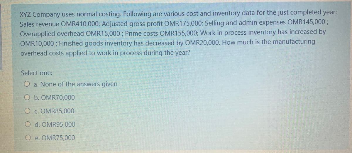 XYZ Company uses normal costing. Following are various cost and inventory data for the just completed year:
Sales revenue OMR410,000; Adjusted gross profit OMR175,000; Selling and admin expenses OMR145,000 ;
Overapplied overhead OMR15,000 ; Prime costs OMR155,000; Work in process inventory has increased by
OMR10,000 ; Finished goods inventory has decreased by OMR20,000. How much is the manufacturing
overhead costs applied to work in process during the year?
Select one:
a. None of the answers given
O b. OMR70,000
Oc. OMR85,000
O d. OMR95,000
O e. OMR75,000
