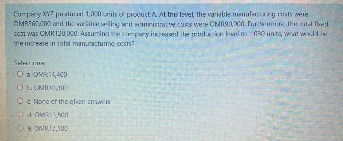Company XYZ produced 1,000 units of product A. At this level, the variable manufacturing costs were
OMR360,000 and the variable selling and administrative costs were OMR90,000. Furthermore, the total fixed
cost was OMR120,000. Assuming the company increased the production level to 1,030 units, what would be
the increase in total manufacturing costs?
Select one:
O a. OMR14,400
O b. OMR10,800
c. None of the given answers
O d. OMR13,500
O e. OMR17,100
