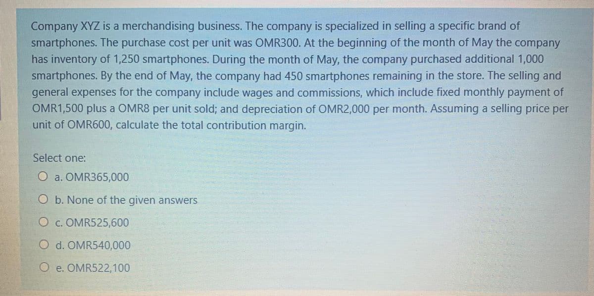 Company XYZ is a merchandising business. The company is specialized in selling a specific brand of
smartphones. The purchase cost per unit was COMR300. At the beginning of the month of May the company
has inventory of 1,250 smartphones. During the month of May, the company purchased additional 1,000
smartphones. By the end of May, the company had 450 smartphones remaining in the store. The selling and
general expenses for the company include wages and commissions, which include fixed monthly payment of
OMR1,500 plus a OMR8 per unit sold; and depreciation of OMR2,000 per month. Assuming a selling price per
unit of OMR600, calculate the total contribution margin.
Select one:
O a. OMR365,000
O b. None of the given answers
O c. OMR525,600
O d. OMR540,000
O e. OMR522,100
