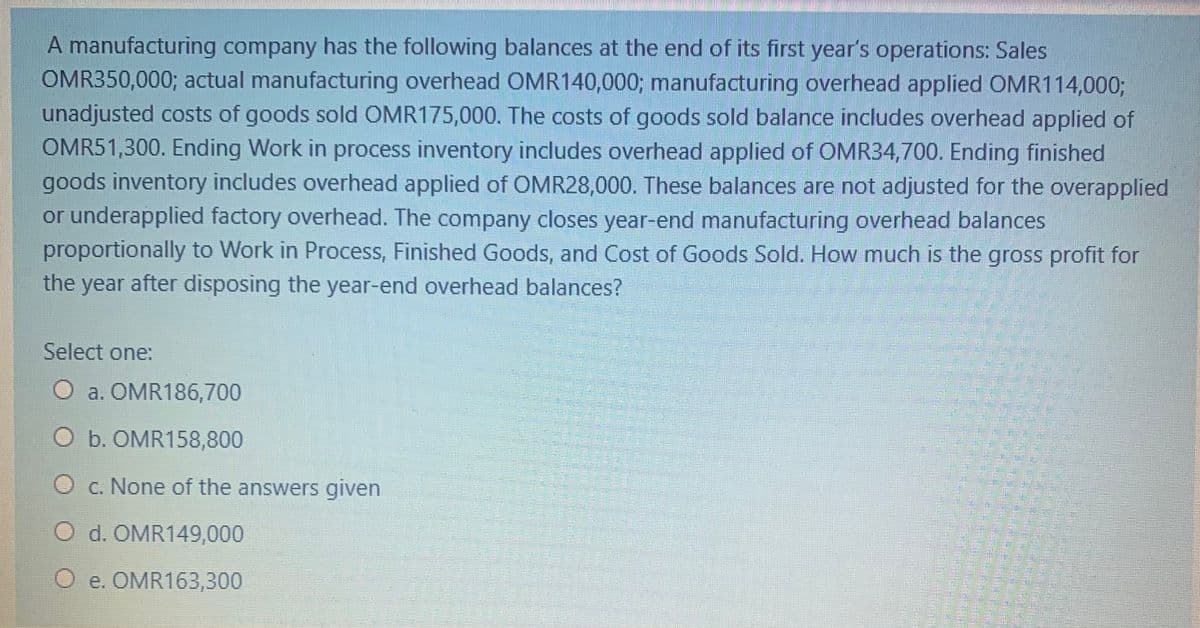 A manufacturing company has the following balances at the end of its first year's operations: Sales
OMR350,000; actual manufacturing overhead OMR140,000; manufacturing overhead applied OMR114,0003;
unadjusted costs of goods sold OMR175,000. The costs of goods sold balance includes overhead applied of
OMR51,300. Ending Work in process inventory includes overhead applied of OMR34,700. Ending finished
goods inventory includes overhead applied of OMR28,000. These balances are not adjusted for the overapplied
or underapplied factory overhead. The company closes year-end manufacturing overhead balances
proportionally to Work in Process, Finished Goods, and Cost of Goods Sold. How much is the gross profit for
the
year
after disposing the year-end overhead balances?
Select one:
O a. OMR186,700
O b. OMR158,800
c. None of the answers given
O d. OMR149,000
O e. OMR163,300
