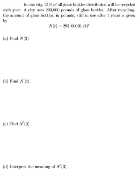In one city, 21% of all glass bottles distributed will be recycled
cach year. A city uses 293,000 pounds of glass bottles. After recycling,
the amount of glass bottles, in pounds, still in use aftert years is given
by
N(t) = 293, 000(0.21)
(a) Find N(3)
(b) Find N'(t).
(c) Find N'(3).
(d) Interpret the meaning of N'(3).
