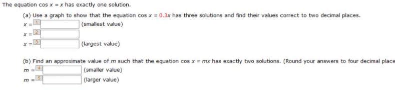 The equation cos x = x has exactly one solution.
(a) Use a graph to show that the equation cos x = 0.3x has three solutions and find their values correct to two decimal places.
(smallest value)
X%3=
(largest value)
(b) Find an approximate value of m such that the equation cos x = mx has exactly two solutions. (Round your answers to four decimal place
(smaller value)
(larger value)
m =

