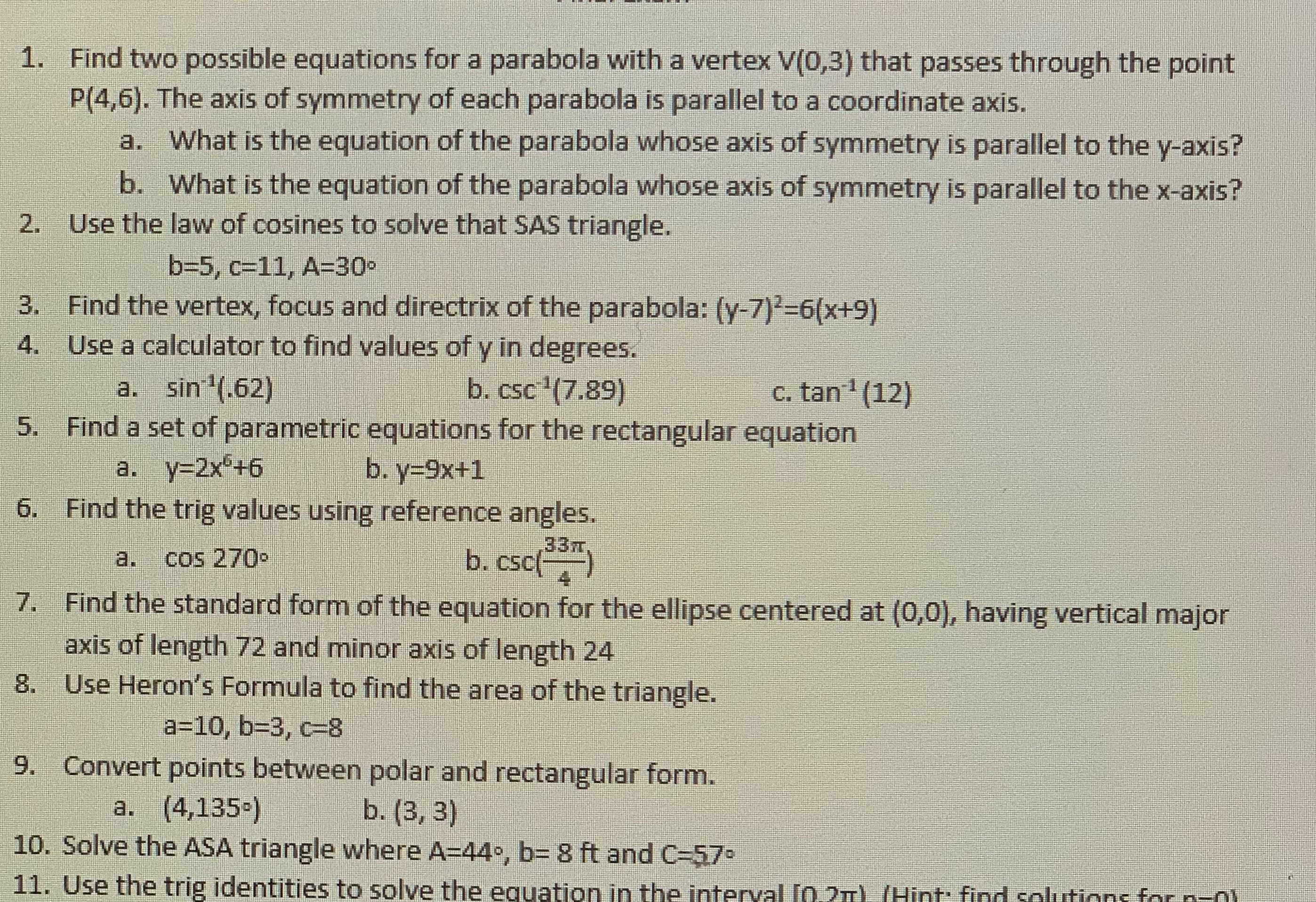 1. Find two possible equations for a parabola with a vertex V(0,3) that passes through the point
P(4,6). The axis of symmetry of each parabola is parallel to a coordinate axis.
a. What is the equation of the parabola whose axis of symmetry is parallel to the y-axis?
b. What is the equation of the parabola whose axis of symmetry is parallel to the x-axis?
2. Use the law of cosines to solve that SAS triangle.
b=5, c=11, A=30-
3. Find the vertex, focus and directrix of the parabola: (y-7)2-6(x+9)
Use a calculator to find values of y in degrees.
4.
a. sin (.62)
b. csc '(7.89)
c. tan (12)
5. Find a set of parametric equations for the rectangular equation
b. y-9x+1
a. y=2x +6
6. Find the trig values using reference angles.
33m,
b. csc()
7. Find the standard form of the equation for the ellipse centered at (0,0), having vertical major
a.
cos 270•
axis of length 72 and minor axis of length 24
8. Use Heron's Formula to find the area of the triangle.
a=10, b3D3, c=8
9. Convert points between polar and rectangular form.
b. (3, 3)
10. Solve the ASA triangle where A=44•, b= 8 ft and C=57
a. (4,135-)
11. Use the trig identities to solve the equation in the interval (0.2) (Hint: find solutions for n-01
