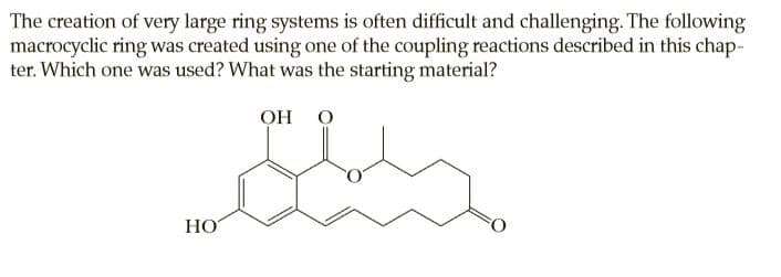 The creation of very large ring systems is often difficult and challenging. The following
macrocyclic ring was created using one of the coupling reactions described in this chap-
ter. Which one was used? What was the starting material?
Он О
НО
