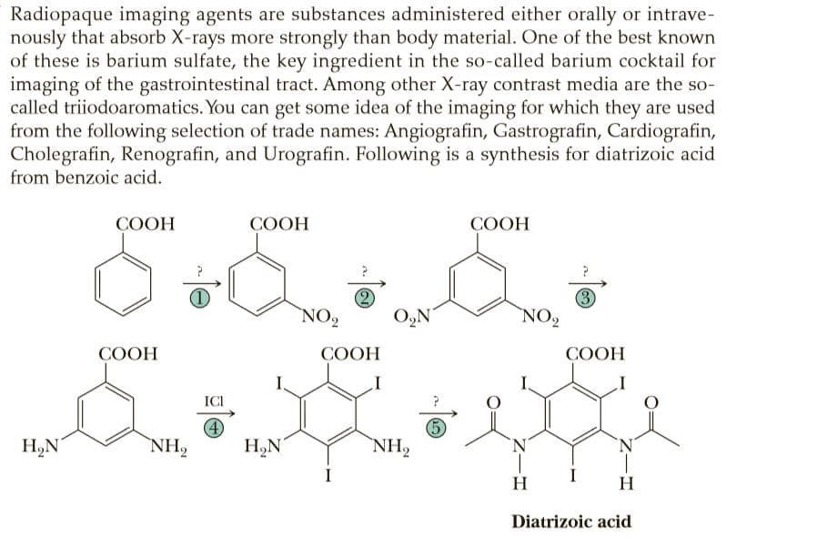 Radiopaque imaging agents are substances administered either orally or intrave-
nously that absorb X-rays more strongly than body material. One of the best known
of these is barium sulfate, the key ingredient in the so-called barium cocktail for
imaging of the gastrointestinal tract. Among other X-ray contrast media are the so-
called triiodoaromatics. You can get some idea of the imaging for which they are used
from the following selection of trade names: Angiografin, Gastrografin, Cardiografin,
Cholegrafin, Renografin, and Urografin. Following is a synthesis for diatrizoic acid
from benzoic acid.
СООН
COOH
COOH
NO2
(3)
NO2
O,N
COOH
COOH
СООН
I
ICI
4
NH2
H,N
NH2
H,N
'N'
`N'
I
I
H
H
Diatrizoic acid
