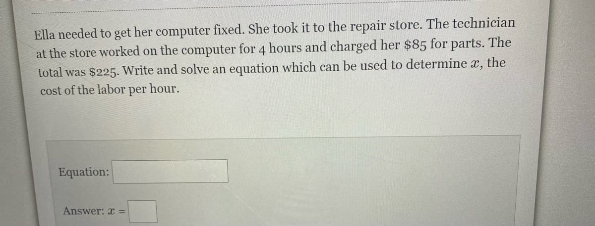 Ella needed to get her computer fixed. She took it to the repair store. The technician
at the store worked on the computer for 4 hours and charged her $85 for parts. The
total was $225. Write and solve an equation which can be used to determine x, the
cost of the labor per hour.
Equation:
Answer: x =
