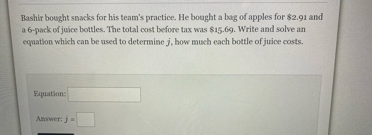 Bashir bought snacks for his team's practice. He bought a bag of apples for $2.91 and
a 6-pack of juice bottles. The total cost before tax was $15.69. Write and solve an
equation which can be used to determine j, how much each bottle of juice costs.
Equation:
Answer: j =
