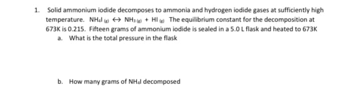 1. Solid ammonium iodide decomposes to ammonia and hydrogen iodide gases at sufficiently high
temperature. NHạl w → NH3 + HI e The equilibrium constant for the decomposition at
673K is 0.215. Fifteen grams of ammonium iodide is sealed in a 5.0 L flask and heated to 673K
a. What is the total pressure in the flask
b. How many grams of NH&I decomposed
