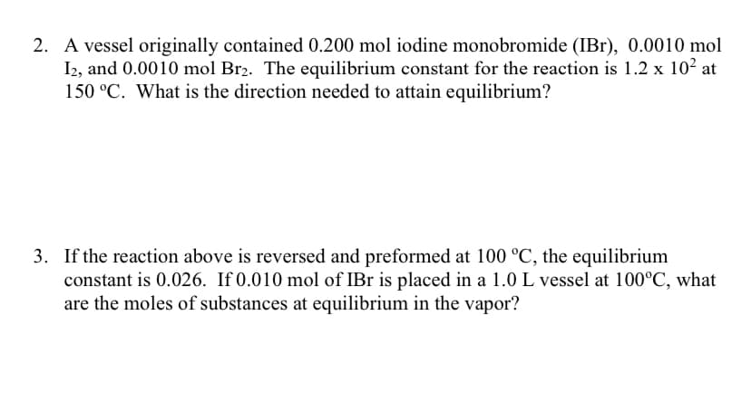 2. A vessel originally contained 0.200 mol iodine monobromide (IBr), 0.0010 mol
I2, and 0.0010 mol Br2. The equilibrium constant for the reaction is 1.2 x 10² at
150 °C. What is the direction needed to attain equilibrium?
3. If the reaction above is reversed and preformed at 100 °C, the equilibrium
constant is 0.026. If 0.010 mol of IBr is placed in a 1.0 L vessel at 100°C, what
are the moles of substances at equilibrium in the vapor?
