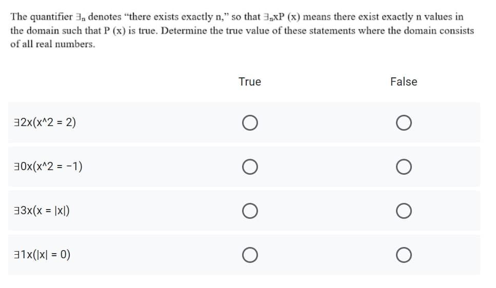 The quantifier , denotes "there exists exactly n," so that 3,xP (x) means there exist exactly n values in
the domain such that P (x) is true. Determine the true value of these statements where the domain consists
of all real numbers.
True
False
32x(x^2 = 2)
%3D
30x(x^2 = -1)
33x(x = |xl)
31x()x| = 0)
