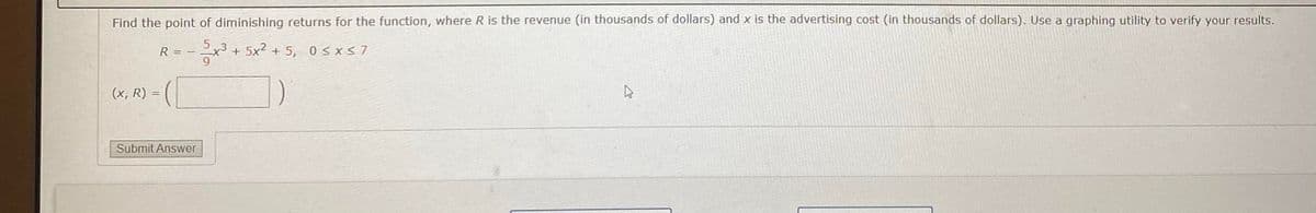 Find the point of diminishing returns for the function, where R is the revenue (in thousands of dollars) and x is the advertising cost (in thousands of dollars). Use a graphing utility to verify your results.
x3 + 5x2 + 5, 0<xs7
R = -
(x, R) =
Submit Answer
