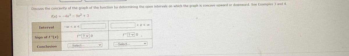 Discuss the concavity of the graph of the function by determining the open intervals on which the graph is concave upward or downward. See Examples 3 and 4.
f(x) = -4x³ – 9x² + 3
Interval
-00 < X <
くXく0
Sign of f"(x)
f"|? v0
f" ? v0
Conclusion
Select--
Select-
