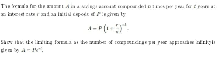 The formula for the amount A in a savings account compoun ded n times per year for t years at
an interest rate r and an initial deposit of P is given by
A=r (1+)".
rnt
Sh ow that the limiting formula as the number of compoundings per year approach es infinityis
given by A = Pet.
