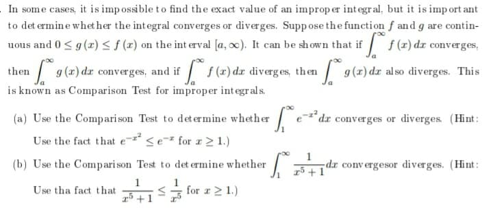 In some cases, it is imp ossible to find the exact value of an improp er integral, but it is imp ort ant
to det ermin e whet her the integral converges or diverges. Supp ose the function f and g are contin-
uous and 0< g (r) < f (x) on the int erval [a, oc). It can be shown that if / f(x) dx converges,
then / 9 (a) da converges, and if f (x) dæ diverges, then
| 9(x) dæ also diverges. This
is known as Comparison Test for improper integrals.
(a) Use the Comparison Test to det er mine whether
e*dx converges or diverges. (Hint:
Use the fact that e- <e¯" for r > 1.)
(b) Use the Compari son Test to det ermine whether
L dr convergesor diverges. (Hint:
15 +1
1
Use tha fact that
for r 2 1.)
