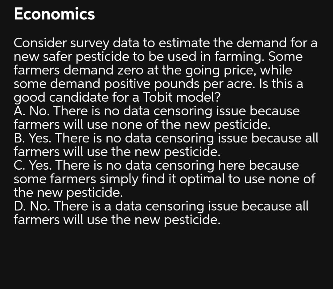 Economics
Consider survey data to estimate the demand for a
new safer pesticide to be used in farming. Some
farmers demand zero at the going price, while
some demand positive pounds per acre. Is this a
good candidate for a Tobit model?
A. No. There is no data censoring issue because
farmers will use none of the new pesticide.
B. Yes. There is no data censoring issue because all
farmers will use the new pesticide.
C. Yes. There is no data censoring here because
some farmers simply find it optimal to use none of
the new pesticide.
D. No. There is a data censoring issue because all
farmers will use the new pesticide.
