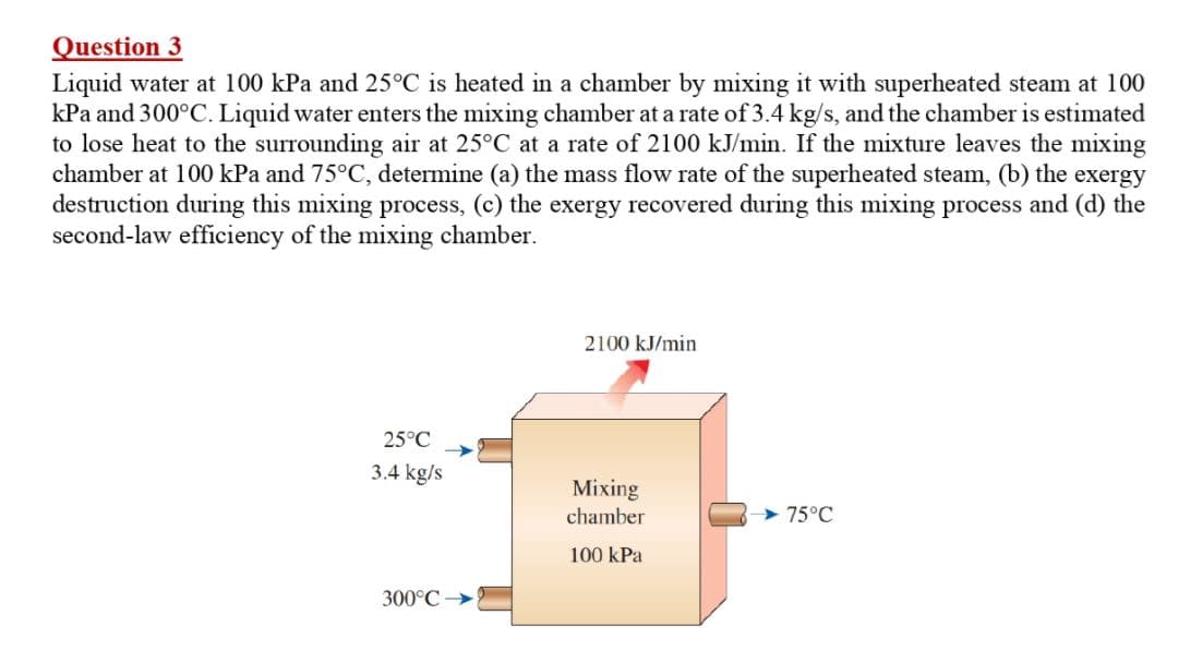 Question 3
Liquid water at 100 kPa and 25°C is heated in a chamber by mixing it with superheated steam at 100
kPa and 300°C. Liquid water enters the mixing chamber at a rate of 3.4 kg/s, and the chamber is estimated
to lose heat to the surrounding air at 25°C at a rate of 2100 kJ/min. If the mixture leaves the mixing
chamber at 100 kPa and 75°C, determine (a) the mass flow rate of the superheated steam, (b) the exergy
destruction during this mixing process, (c) the exergy recovered during this mixing process and (d) the
second-law efficiency of the mixing chamber.
2100 kJ/min
25°C
3.4 kg/s
Mixing
chamber
75°C
100 kPa
300°C
