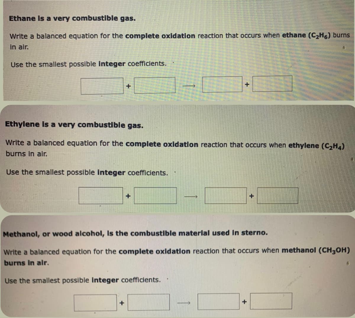 Ethane is a very combustible gas.
Write a balanced equation for the complete oxidation reaction that occurs when ethane (C₂H6) burns
in air.
Use the smallest possible integer coefficients.
+
Ethylene is a very combustible gas.
Write a balanced equation for the complete oxidation reaction that occurs when ethylene (C₂H4)
burns in air.
Use the smallest possible integer coefficients.
+
+
+
→
Methanol, or wood alcohol, Is the combustible material used in sterno.
Write a balanced equation for the complete oxidation reaction that occurs when methanol (CH3OH)
burns in air.
Use the smallest possible integer coefficients.
+
+
6