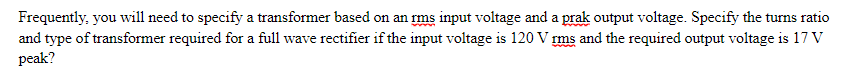 Frequently, you will need to specify a transformer based on an rms input voltage and a prak output voltage. Specify the turns ratio
and type of transformer required for a full wave rectifier if the input voltage is 120 V rms and the required output voltage is 17 V
peak?