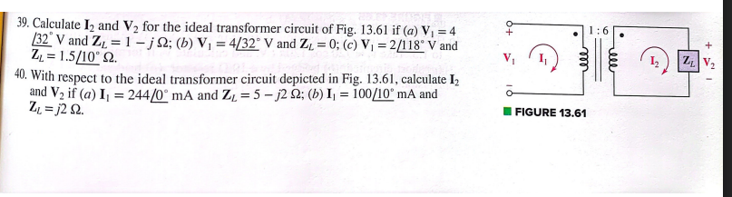 39. Calculate 1₂ and V₂ for the ideal transformer circuit of Fig. 13.61 if (a) V₁ = 4
/32 V and Z₁ = 1-j2; (b) V₁ = 4/32° V and Z₁ = 0; (c) V₁ = 2/118° V and
Z₁ = 1.5/10° 92.
40. With respect to the ideal transformer circuit depicted in Fig. 13.61, calculate 1₂
and V₂ if (a) I₁ = 244/0° mA and Z₂ = 5-j2 2; (b) I₁ = 100/10° mA and
Z₁ =j2 92.
m
ele
FIGURE 13.61
ZL
+