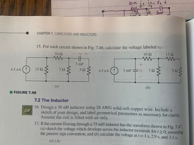 4.5 NA
DP
CHAPTER 7 CAPACITORS AND INDUCTORS
FIGURE 7.46
15. For each circuit shown in Fig. 7.46, calculate the voltage labeled vc.
VC +
13 Ω
10 Ω
www
13 92
ww
1092
www
792
(a)
www
3 mF
592
www
10th 1₂ 23- Ve +
ww
JV. 3m²
4.5 nA
+
3 mFvc 792
(b)
www
592
ww
7.2 The Inductor
16. Design a 30 nH inductor using 28 AWG solid soft copper wire. Include a
sketch of your design, and label geometrical parameters as necessary for clarity.
Assume the coil is filled with air only.
17. If the current flowing through a 75 mH inductor has the waveform shown in Fig. 7.47,
(a) sketch the voltage which develops across the inductor terminals for t≥0, assuming
the passive sign convention; and (b) calculate the voltage at t= 1 s, 2.9 s, and 3.1 s.
i(t) (A)