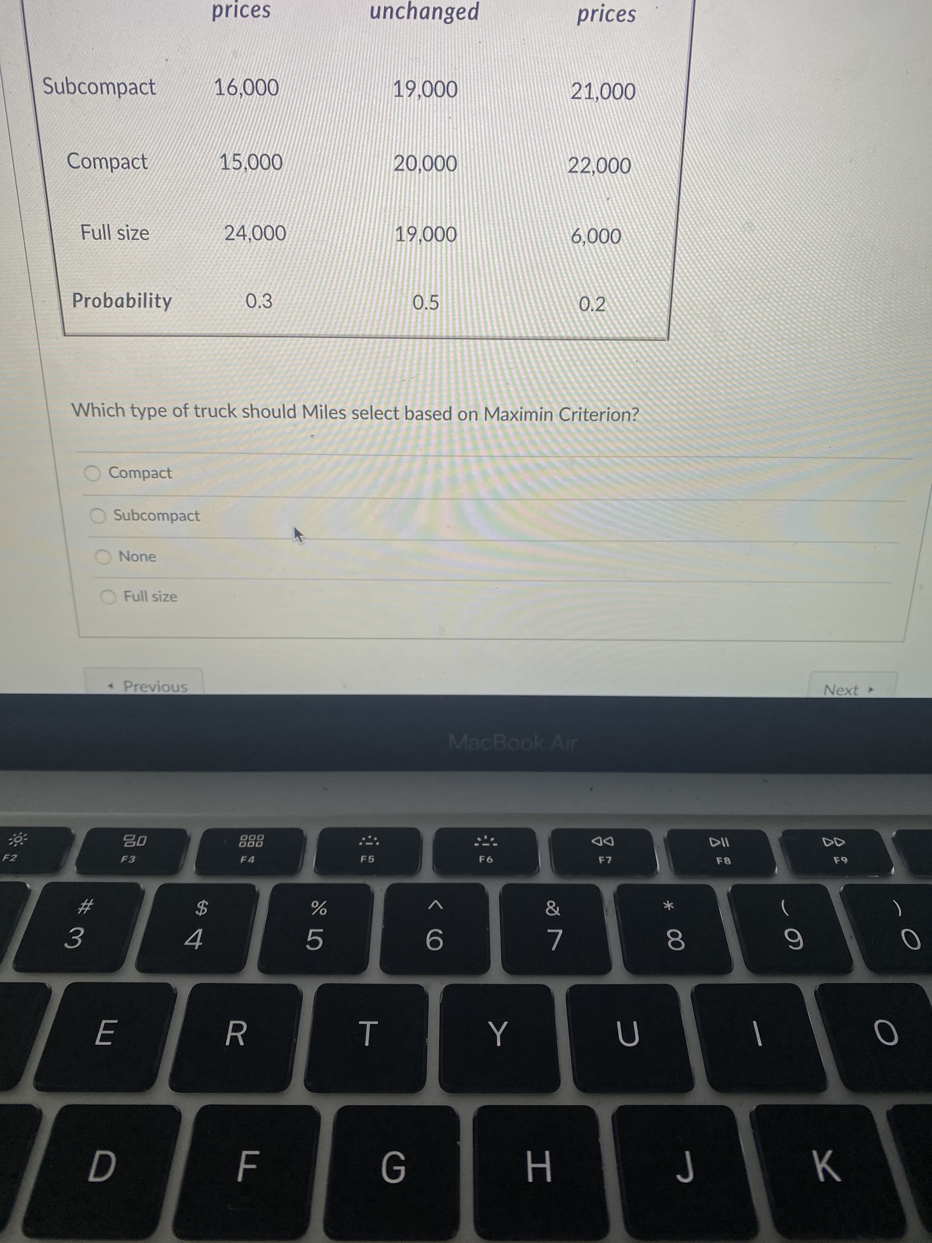 * 00
T
み3
prices
unchanged
prices
Subcompact
000'
000
000'
Compact
000'S
0002
000'0
Full size
000'6T
000'9
000'
Probability
0.3
0.5
0.2
Which type of truck should Miles select based on Maximin Criterion?
Compact
O Subcompact
None
O Full size
Previous
Next
MacBook Air
000
000
F4
DD
F7
F2
F3
F5
23
)
2$
9.
7.
Y
H.
