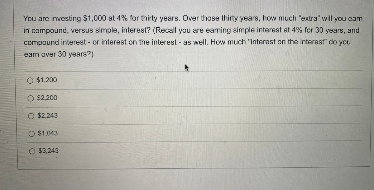 You are investing $1,000 at 4% for thirty years. Over those thirty years, how much "extra" will you earn
in compound, versus simple, interest? (Recall you are earning simple interest at 4% for 30 years, and
compound interest - or interest on the interest - as well. How much "interest on the interest" do you
earn over 30 years?)
O $1,200
O $2,200
O $2,243
O $1,043
O $3,243
