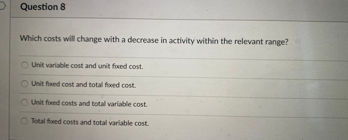 Question 8
Which costs will change with a decrease in activity within the relevant range?
Unit variable cost and unit fixed cost.
O Unit fixed cost and total fixed cost.
Unit fixed costs and total variable cost.
O Total fixed costs and total variable cost.
