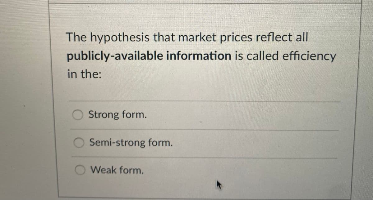 The hypothesis that market prices reflect all
publicly-available information is called efficiency
in the:
Strong form.
Semi-strong form.
Weak form.
