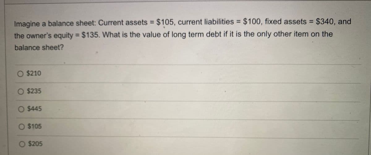 Imagine a balance sheet: Current assets = $105, current liabilities = $100, fixed assets = $340, and
%3D
the owner's equity = $135. What is the value of long term debt if it is the only other item on the
%3D
balance sheet?
O $210
O $235
O $445
O $105
O $205
